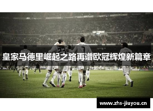 皇家马德里崛起之路再谱欧冠辉煌新篇章