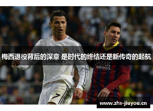 梅西退役背后的深意 是时代的终结还是新传奇的起航