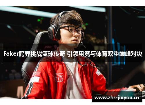 Faker跨界挑战篮球传奇 引领电竞与体育双重巅峰对决