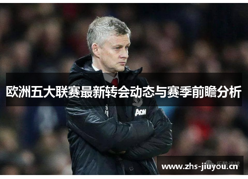 欧洲五大联赛最新转会动态与赛季前瞻分析
